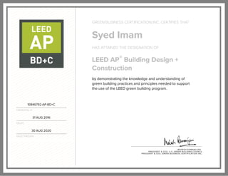 10846792-AP-BD+C
CREDENTIAL ID
31 AUG 2016
ISSUED
30 AUG 2020
VALID THROUGH
GREEN BUSINESS CERTIFICATION INC. CERTIFIES THAT
Syed Imam
HAS ATTAINED THE DESIGNATION OF
LEED AP® Building Design +
Construction
by demonstrating the knowledge and understanding of
green building practices and principles needed to support
the use of the LEED green building program.
MAHESH RAMANUJAN
PRESIDENT & CEO, U.S. GREEN BUILDING COUNCIL
PRESIDENT & CEO, GREEN BUSINESS CERTIFICATION INC.
 