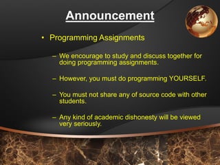 10 
Announcement 
•Programming Assignments 
–We encourage to study and discuss together for doing programming assignments. 
–However, you must do programming YOURSELF. 
–You must not share any of source code with other students. 
–Any kind of academic dishonesty will be viewed very seriously.  