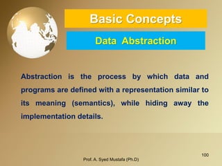 100 
Basic ConceptsData Abstraction 
Abstractionistheprocessbywhichdataandprogramsaredefinedwitharepresentationsimilartoitsmeaning(semantics),whilehidingawaytheimplementationdetails. 
Prof. A. Syed Mustafa (Ph.D) 
 