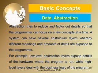 101 
Basic ConceptsData Abstraction 
Abstractiontriestoreduceandfactoroutdetailssothattheprogrammercanfocusonafewconceptsatatime.Asystemcanhaveseveralabstractionlayerswherebydifferentmeaningsandamountsofdetailareexposedtotheprogrammer. 
Forexample,low-levelabstractionlayersexposedetailsofthehardwarewheretheprogramisrun,whilehigh- levellayersdealwiththebusinesslogicoftheprogram. 
Prof. A. Syed Mustafa (Ph.D) 
 