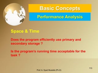 113 
Basic ConceptsPerformance Analysis 
Prof. A. Syed Mustafa (Ph.D) 
Space & Time 
Does the program efficiently use primary and secondary storage ? 
Is the program’s running time acceptable for the task ?  