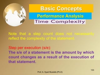 133 
Basic ConceptsPerformance Analysis 
Prof. A. Syed Mustafa (Ph.D) 
Notethatastepcountdoesnotnecessarilyreflectthecomplexityofthestatement. 
Step per execution (s/e): 
Thes/eofastatementistheamountbywhichcountchangesasaresultoftheexecutionofthatstatement.  
