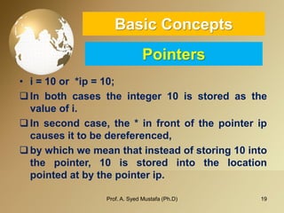 19 
Basic ConceptsPointers 
•i=10or*ip=10; 
Inbothcasestheinteger10isstoredasthevalueofi. 
Insecondcase,the*infrontofthepointeripcausesittobedereferenced, 
bywhichwemeanthatinsteadofstoring10intothepointer,10isstoredintothelocationpointedatbythepointerip. 
Prof. A. Syed Mustafa (Ph.D) 
 