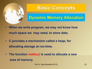 22 
Basic ConceptsDynamic Memory Allocation 
•Whenwewriteprogram,wemaynotknowhow 
muchspacewemayneed,tostoredata. 
•Cprovidesamechanismcalledaheap,for 
allocatingstorageatrun-time. 
•Thefunctionmalloc()isusedtoallocateanew 
areaofmemory. 
Prof. A. Syed Mustafa (Ph.D) 
 