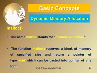 24 
Basic ConceptsDynamic Memory Allocation 
malloc() 
•The name mallocstands for "memory allocation". 
•Thefunctionmalloc()reservesablockofmemoryofspecifiedsizeandreturnapointeroftypevoidwhichcanbecastedintopointerofanyform. 
Prof. A. Syed Mustafa (Ph.D) 
 