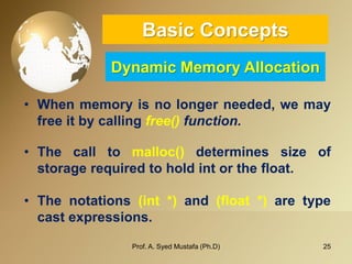 25 
Basic ConceptsDynamic Memory Allocation 
•Whenmemoryisnolongerneeded,wemayfreeitbycallingfree()function. 
•Thecalltomalloc()determinessizeofstoragerequiredtoholdintorthefloat. 
•Thenotations(int*)and(float*)aretypecastexpressions. 
Prof. A. Syed Mustafa (Ph.D) 
 