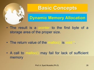 26 
Basic ConceptsDynamic Memory Allocation 
•Theresultisapointertothefirstbyteofastorageareaofthepropersize. 
•Thereturnvalueofthemalloc()isvoid*. 
•Acalltomalloc()mayfailforlackofsufficientmemory 
Prof. A. Syed Mustafa (Ph.D) 
 