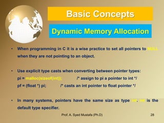 28 
Basic ConceptsDynamic Memory Allocation 
•WhenprogramminginCitisawisepracticetosetallpointerstoNULLwhentheyarenotpointingtoanobject. 
•Useexplicittypecastswhenconvertingbetweenpointertypes: 
pi=malloc(sizeof(int));/*assigntopiapointertoint*/ 
pf=(float*)pi;/*castsanintpointertofloatpointer*/ 
•Inmanysystems,pointershavethesamesizeastypeint.intisthedefaulttypespecifier. 
Prof. A. Syed Mustafa (Ph.D) 
 