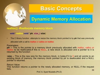 39 
Basic ConceptsDynamic Memory Allocation 
realloc() -Reallocate memory block 
void*realloc(void*ptr,size_tsize) 
•TheClibraryfunctionattemptstoresizethememoryblockpointedtobyptrthatwaspreviouslyallocatedwithacalltomallocorcallocorrealloc 
Parameters 
ptr--Thisisthepointertoamemoryblockpreviouslyallocatedwithmalloc,callocorrealloctobereallocated.IfthisisNULL,anewblockisallocatedandapointertoitisreturnedbythefunction 
•size--Thisisthenewsizeforthememoryblock,inbytes.Ifitis0andptrpointstoanexistingblockofmemory,thememoryblockpointedbyptrisdeallocatedandaNULLpointerisreturned. 
ReturnValue 
Thisfunctionreturnsapointertothenewlyallocatedmemory,orNULLiftherequestfails. 
Prof. A. Syed Mustafa (Ph.D) 
 