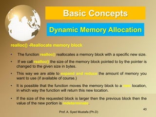 40 
Basic ConceptsDynamic Memory Allocation 
realloc() -Reallocate memory block 
•Thefunctionrealloc()reallocatesamemoryblockwithaspecificnewsize. 
•Ifwecallrealloc()thesizeofthememoryblockpointedtobythepointerischangedtothegivensizeinbytes. 
•Thiswayweareabletoexpandandreducetheamountofmemoryyouwanttouse(ifavailableofcourse.) 
•Itispossiblethatthefunctionmovesthememoryblocktoanewlocation, inwhichwaythefunctionwillreturnthisnewlocation. 
•Ifthesizeoftherequestedblockislargerthenthepreviousblockthenthevalueofthenewportionisindeterminate. 
Prof. A. Syed Mustafa (Ph.D) 
 