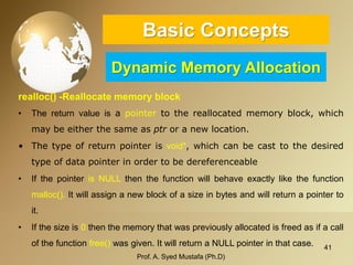 41 
Basic ConceptsDynamic Memory Allocation 
realloc() -Reallocate memory block 
•Thereturnvalueisapointertothereallocatedmemoryblock,whichmaybeeitherthesameasptroranewlocation. 
•Thetypeofreturnpointerisvoid*,whichcanbecasttothedesiredtypeofdatapointerinordertobedereferenceable 
•IfthepointerisNULLthenthefunctionwillbehaveexactlylikethefunctionmalloc().Itwillassignanewblockofasizeinbytesandwillreturnapointertoit. 
•Ifthesizeis0thenthememorythatwaspreviouslyallocatedisfreedasifacallofthefunctionfree()wasgiven.ItwillreturnaNULLpointerinthatcase. 
Prof. A. Syed Mustafa (Ph.D) 
 