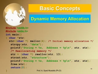 42 
•. 
#include<stdlib.h> 
#include<stdio.h> 
intmain() 
{char*str; 
str=(char*)malloc(4);/* Initial memory allocation */ 
strcpy(str,“data"); 
printf("String = %s, Address = %pn",str,str); 
/* Reallocating memory */ 
str=(char*)realloc(str,13); 
strcat(str,“structure"); 
printf("String = %s, Address = %pn",str,str); 
free(str); 
return(0); 
} Basic ConceptsDynamic Memory Allocation 
Prof. A. Syed Mustafa (Ph.D) 
 