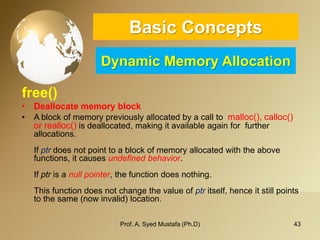 43 
Basic ConceptsDynamic Memory Allocation 
free() 
•Deallocatememory block 
•A block of memory previously allocated by a call to malloc(), calloc() or realloc() is deallocated, making it available again for further allocations. Ifptrdoes not point to a block of memory allocated with the above functions, it causesundefined behavior. Ifptris anull pointer, the function does nothing. This function does not change the value ofptritself, hence it still points to the same (now invalid) location. 
Prof. A. Syed Mustafa (Ph.D) 
 