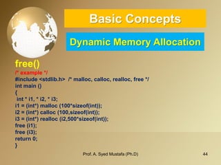 44 
Basic ConceptsDynamic Memory Allocation 
free() 
/* example */ 
#include <stdlib.h> /* malloc, calloc, realloc, free */ 
intmain () 
{ 
int* i1, * i2, * i3; 
i1 = (int*) malloc(100*sizeof(int)); 
i2 = (int*) calloc(100,sizeof(int)); 
i3 = (int*) realloc(i2,500*sizeof(int)); 
free (i1); 
free (i3); 
return 0; 
} 
Prof. A. Syed Mustafa (Ph.D) 
 