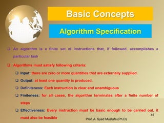 45 
Basic ConceptsAlgorithm Specification 
Analgorithmisafinitesetofinstructionsthat,iffollowed,accomplishesaparticulartask. 
Algorithmsmustsatisfyfollowingcriteria: 
Input:therearezeroormorequantitiesthatareexternallysupplied. 
Output:atleastonequantityisproduced. 
Definiteness:Eachinstructionisclearandunambiguous. 
Finiteness:forallcases,thealgorithmterminatesafterafinitenumberofsteps. 
Effectiveness:Everyinstructionmustbebasicenoughtobecarriedout,itmustalsobefeasible. Prof. A. Syed Mustafa (Ph.D) 
 