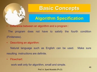 46 
Basic ConceptsAlgorithm Specification 
•Differencebetweenanalgorithmandaprogram: 
Theprogramdoesnothavetosatisfythefourthcondition(Finiteness). 
•Describinganalgorithm: 
NaturallanguagesuchasEnglishcanbeused.Makesureresultinginstructionsaredefinite. 
•Flowchart: 
workwellonlyforalgorithm,smallandsimple. 
Prof. A. Syed Mustafa (Ph.D) 
 