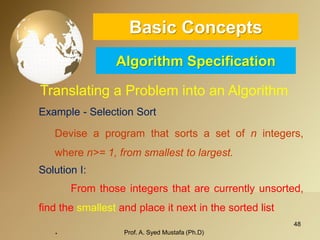48 
Basic ConceptsAlgorithm Specification 
Translating a Problem into an Algorithm 
Example-SelectionSort 
Deviseaprogramthatsortsasetofnintegers, wheren>=1,fromsmallesttolargest. 
SolutionI: 
Fromthoseintegersthatarecurrentlyunsorted, findthesmallestandplaceitnextinthesortedlist 
. Prof. A. Syed Mustafa (Ph.D) 
 