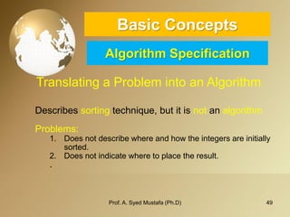 49 
Basic ConceptsAlgorithm Specification 
Translating a Problem into an Algorithm 
Describessortingtechnique,butitisnotanalgorithm 
Problems: 
1.Does not describe where and how the integers are initially sorted. 
2.Does not indicate where to place the result. 
. 
Prof. A. Syed Mustafa (Ph.D) 
 