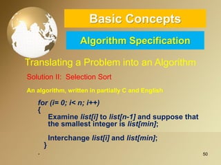 50 
Basic ConceptsAlgorithm Specification 
Translating a Problem into an Algorithm 
SolutionII:SelectionSort 
Analgorithm,writteninpartiallyCandEnglish 
for(i=0;i<n;i++) 
{ 
Examinelist[i]tolist[n-1]andsupposethat 
thesmallestintegerislist[min]; 
Interchangelist[i]andlist[min]; 
} 
.  