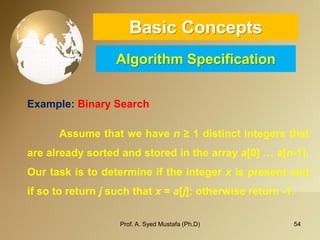 54 
Basic ConceptsAlgorithm Specification 
Example: Binary Search 
Assumethatwehaven≥1distinctintegersthatarealreadysortedandstoredinthearraya[0]…a[n-1]. Ourtaskistodetermineiftheintegerxispresentandifsotoreturnjsuchthatx=a[j];otherwisereturn-1. 
Prof. A. Syed Mustafa (Ph.D) 
 