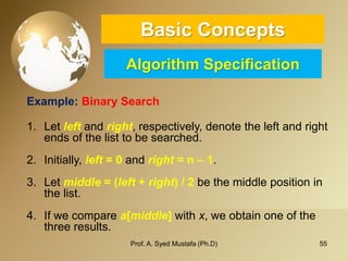 55 
Basic ConceptsAlgorithm Specification 
Example: Binary Search 
1.Let leftand right, respectively, denote the left and right ends of the list to be searched. 
2.Initially, left = 0 and right = n –1. 
3.Let middle = (left +right) / 2 be the middle position in the list. 
4.If we compare a[middle]with x, we obtain one of the three results. 
Prof. A. Syed Mustafa (Ph.D) 
 