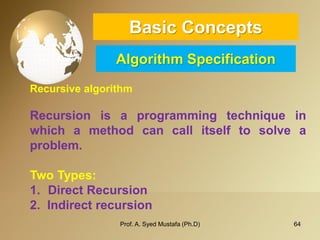64 
Basic ConceptsAlgorithm Specification 
Recursive algorithm 
Recursionisaprogrammingtechniqueinwhichamethodcancallitselftosolveaproblem. 
TwoTypes: 
1.DirectRecursion 
2.Indirectrecursion 
Prof. A. Syed Mustafa (Ph.D) 
 