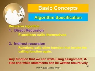 65 
Basic ConceptsAlgorithm Specification 
Recursive algorithm 
1.DirectRecursion 
Functionscallsthemselves 
2.Indirectrecursion 
Functions calls other function that invoke the 
calling function again. 
Any function that we can write using assignment, if- else and while statements can be written recursively. 
Prof. A. Syed Mustafa (Ph.D) 
 