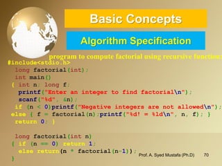 70 
Basic ConceptsAlgorithm Specification 
program to compute factorial using recursive function: 
#include<stdio.h> 
longfactorial(int); 
intmain() 
{intn;longf; 
printf("Enter an integer to find factorialn"); 
scanf("%d",&n); 
if(n <0)printf("Negative integers are not allowedn"); 
else{f =factorial(n);printf("%d! = %ldn",n,f);} 
return0;} 
longfactorial(intn) 
{if (n ==0)return 1; 
else return(n*factorial(n-1)); 
} 
Prof. A. Syed Mustafa (Ph.D) 
 