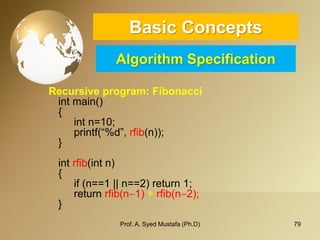 79 
Basic ConceptsAlgorithm Specification 
Recursive program: Fibonacci 
intmain() 
{ 
intn=10; 
printf(“%d”, rfib(n)); 
} 
intrfib(intn) 
{ 
if (n==1 || n==2) return 1; 
return rfib(n1) + rfib(n2); 
} 
Prof. A. Syed Mustafa (Ph.D) 
 