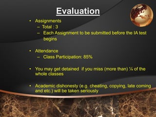 8 
Evaluation 
•Assignments 
–Total : 3 
–Each Assignment to be submitted before the IA test 
begins 
•Attendance 
–Class Participation: 85% 
•You may get detained if you miss (more than) ¼of the whole classes 
•Academic dishonesty (e.g. cheating, copying, late coming and etc.) will be taken seriously  