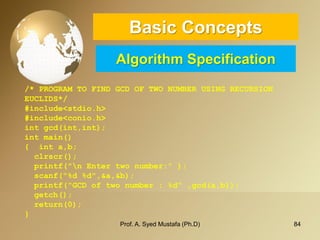 84 
Basic ConceptsAlgorithm Specification 
/* PROGRAM TO FIND GCD OF TWO NUMBER USING RECURSION EUCLIDS*/ #include<stdio.h> #include<conio.h> intgcd(int,int); intmain() {inta,b; clrscr(); printf("n Enter two number:" ); scanf("%d %d",&a,&b); printf("GCD of two number : %d" ,gcd(a,b)); getch(); return(0); } 
Prof. A. Syed Mustafa (Ph.D) 
 