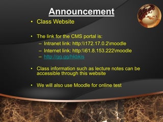 9 
Announcement 
•Class Website 
•The link for the CMS portal is: 
–Intranet link: http:172.17.0.2moodle 
–Internet link: http:61.8.153.222moodle 
–http://gg.gg/hkbkis 
•Class information such as lecture notes can be accessible through this website 
•We will also use Moodle for online test  