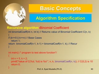 90 
Basic ConceptsAlgorithm Specification 
Recursive algorithm-Binomial Coefficient 
Prof. A. Syed Mustafa (Ph.D) 
intbinomialCoeff(intn, intk)// Returns value of Binomial Coefficient C(n, k) 
{ 
if (k==0 || k==n)// Base Cases 
return 1; 
return binomialCoeff(n-1, k-1) + binomialCoeff(n-1, k);// Recur 
} 
intmain()/* program to test above function*/ 
{ 
intn = 5, k = 2; 
printf("Value of C(%d, %d) is %d ", n, k, binomialCoeff(n, k)); // C(5,2) is 10 
return 0; 
}  
