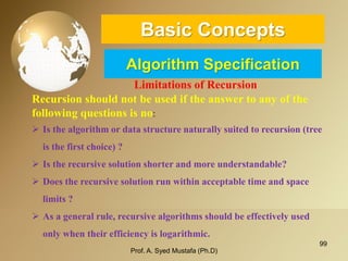 99 
Basic ConceptsAlgorithm Specification 
Limitations of Recursion 
Recursion should not be used if the answer to any of the following questions is no: 
Is the algorithm or data structure naturally suited to recursion (tree is the first choice) ? 
Is the recursive solution shorter and more understandable? 
Does the recursive solution run within acceptable time and space limits ? 
As a general rule, recursive algorithms should be effectively used only when their efficiency is logarithmic. 
Prof. A. Syed Mustafa (Ph.D) 
 