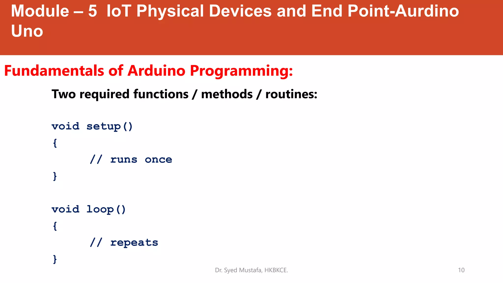 Module – 5 IoT Physical Devices and End Point-Aurdino
Uno
Fundamentals of Arduino Programming:
Dr. Syed Mustafa, HKBKCE. 10
Two required functions / methods / routines:
void setup()
{
// runs once
}
void loop()
{
// repeats
}
 