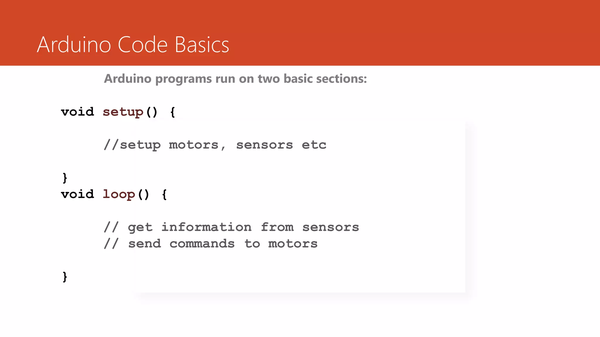Arduino Code Basics
Arduino programs run on two basic sections:
void setup() {
//setup motors, sensors etc
}
void loop() {
// get information from sensors
// send commands to motors
}
 