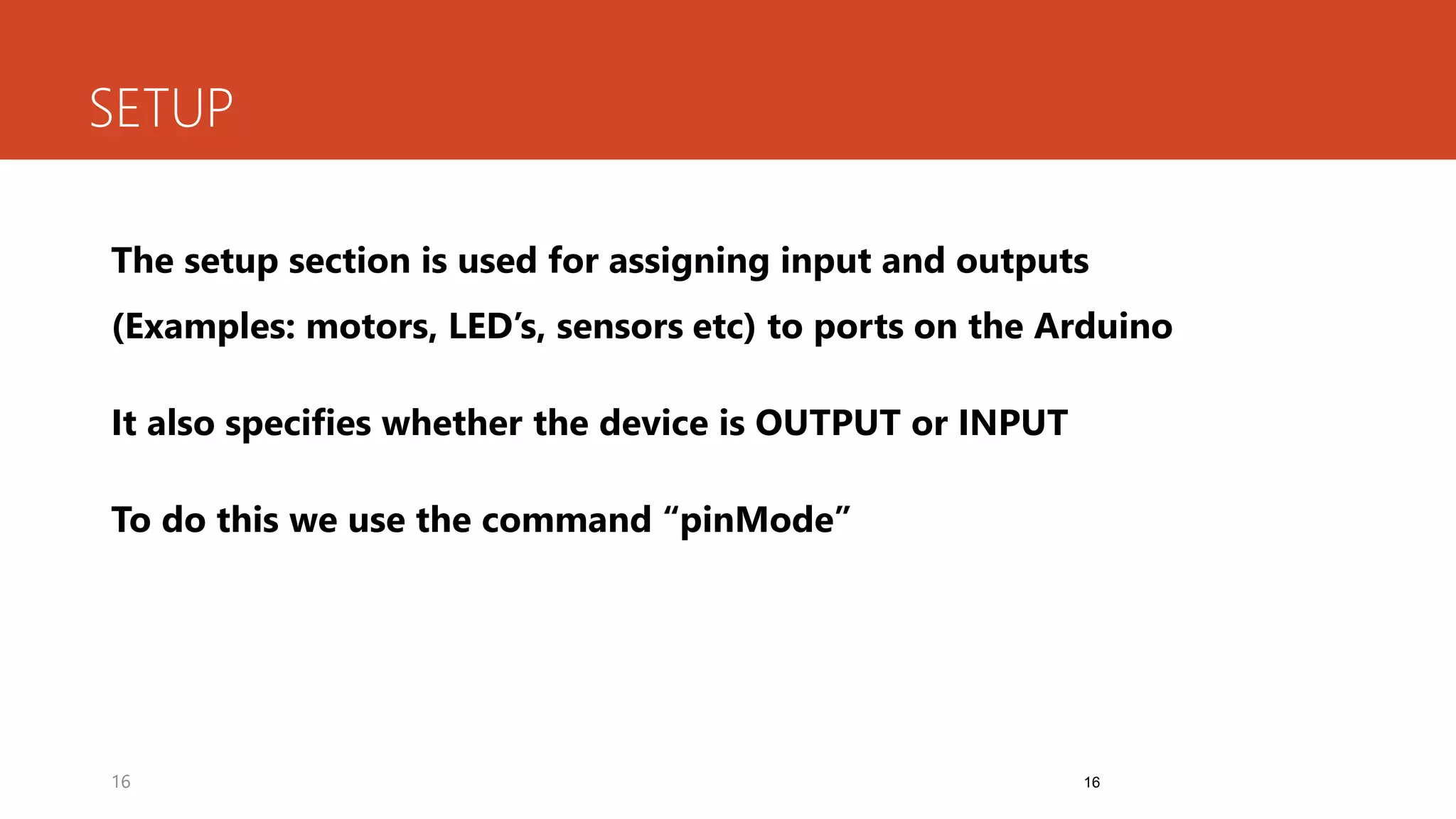 16
SETUP
The setup section is used for assigning input and outputs
(Examples: motors, LED’s, sensors etc) to ports on the Arduino
It also specifies whether the device is OUTPUT or INPUT
To do this we use the command “pinMode”
16
 