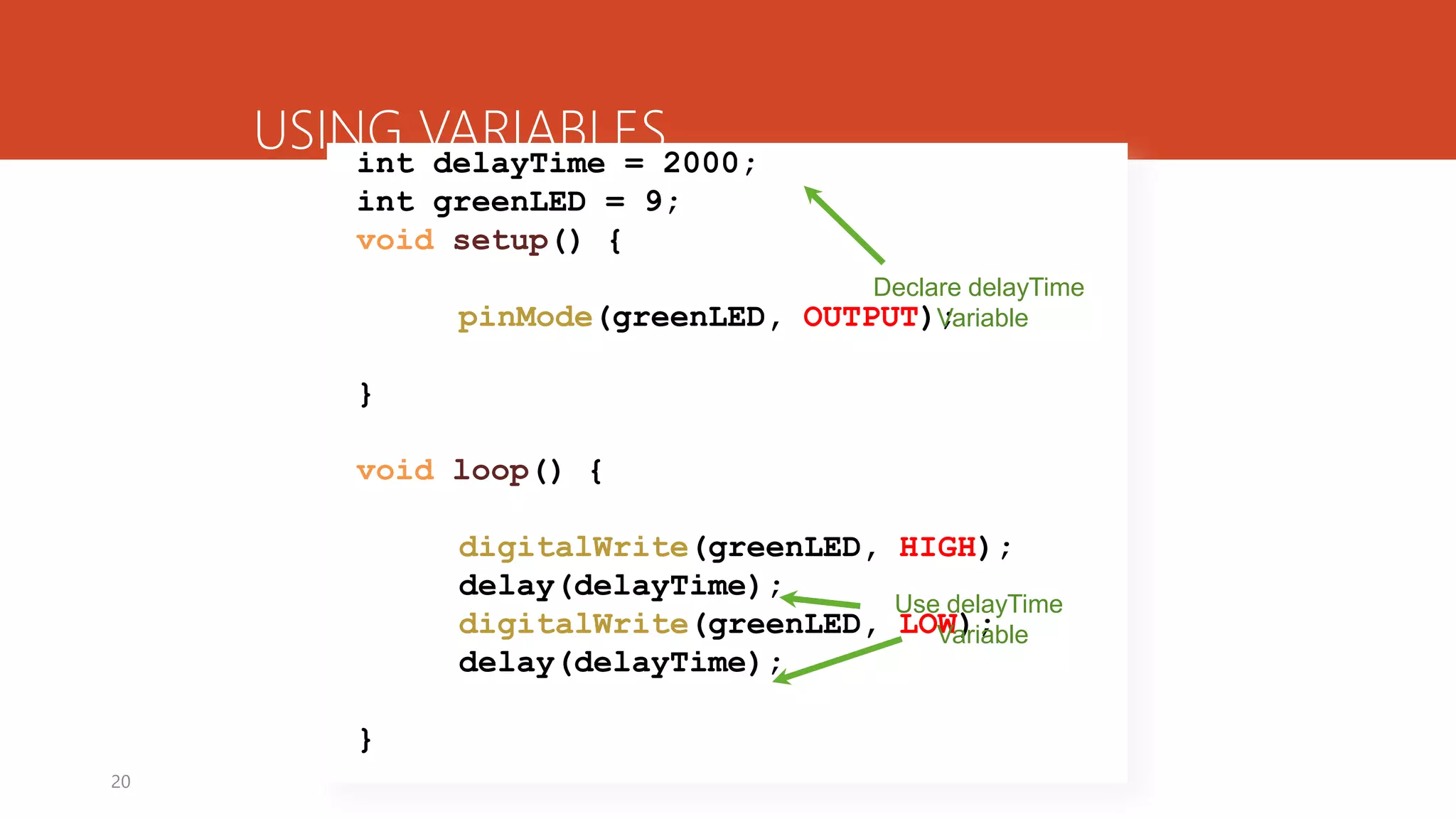 20
USING VARIABLESint delayTime = 2000;
int greenLED = 9;
void setup() {
pinMode(greenLED, OUTPUT);
}
void loop() {
digitalWrite(greenLED, HIGH);
delay(delayTime);
digitalWrite(greenLED, LOW);
delay(delayTime);
}
Declare delayTime
Variable
Use delayTime
Variable
 