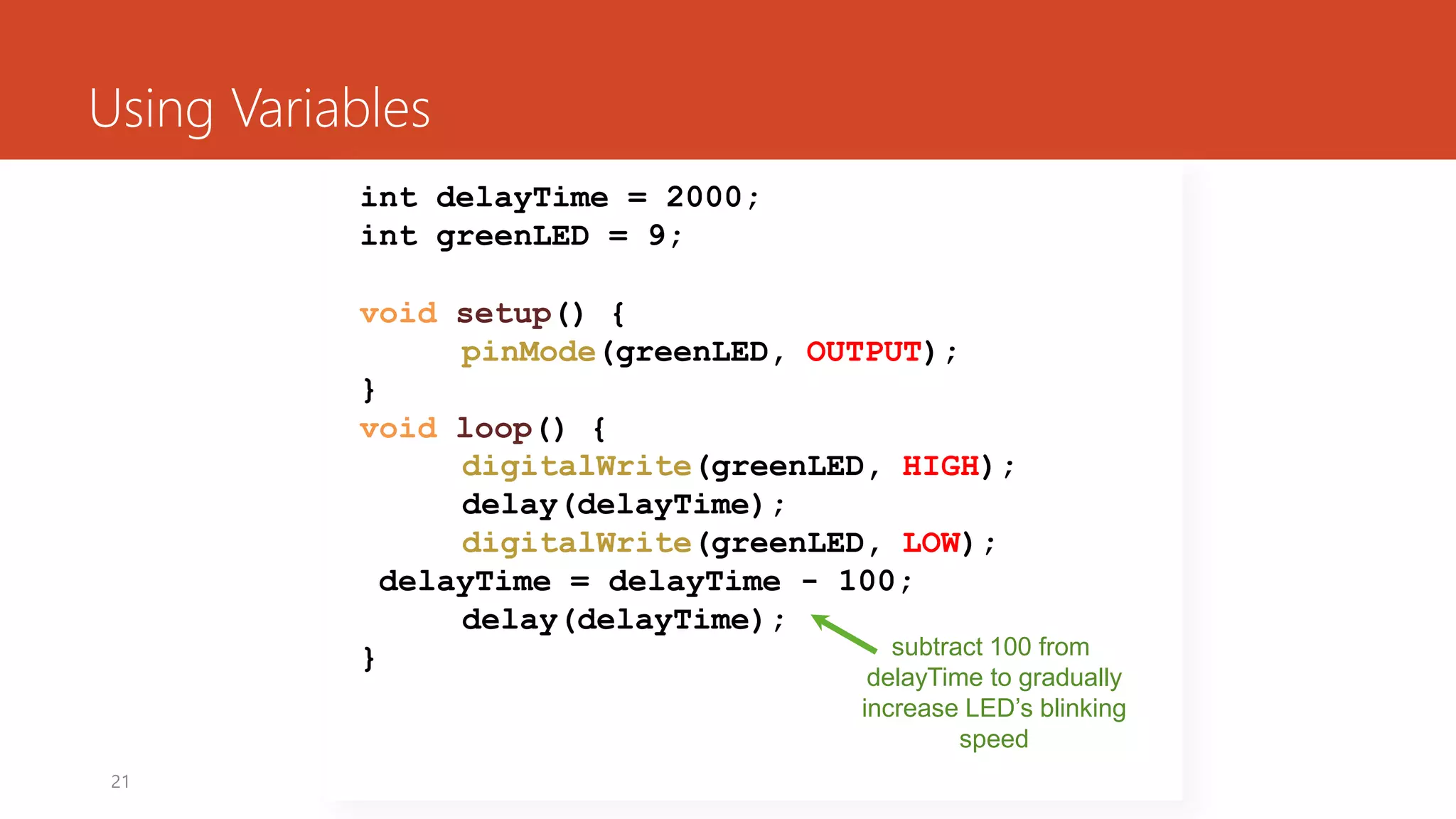 21
Using Variables
int delayTime = 2000;
int greenLED = 9;
void setup() {
pinMode(greenLED, OUTPUT);
}
void loop() {
digitalWrite(greenLED, HIGH);
delay(delayTime);
digitalWrite(greenLED, LOW);
delayTime = delayTime - 100;
delay(delayTime);
} subtract 100 from
delayTime to gradually
increase LED’s blinking
speed
 