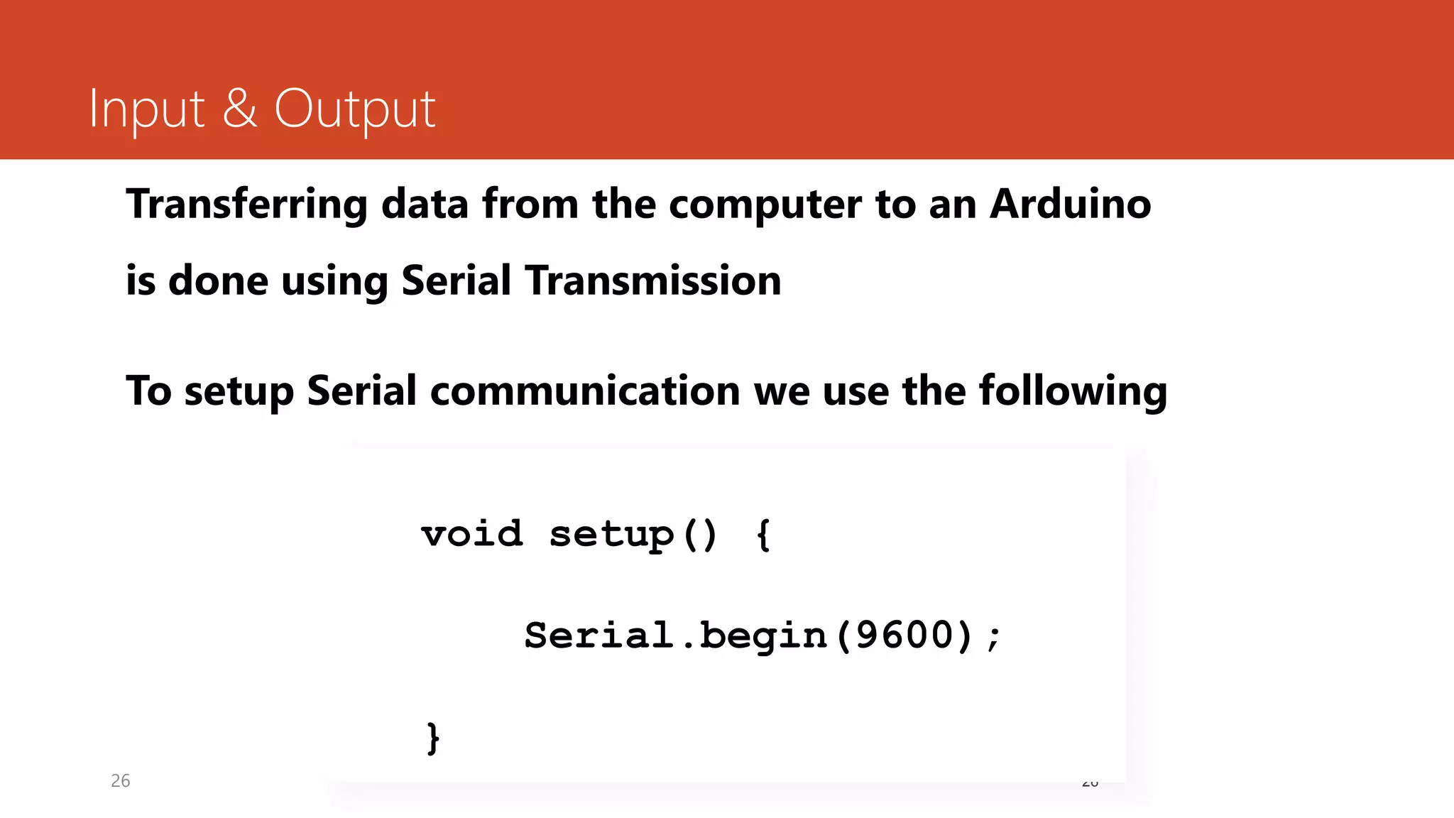 26
Input & Output
Transferring data from the computer to an Arduino
is done using Serial Transmission
To setup Serial communication we use the following
26
void setup() {
Serial.begin(9600);
}
 