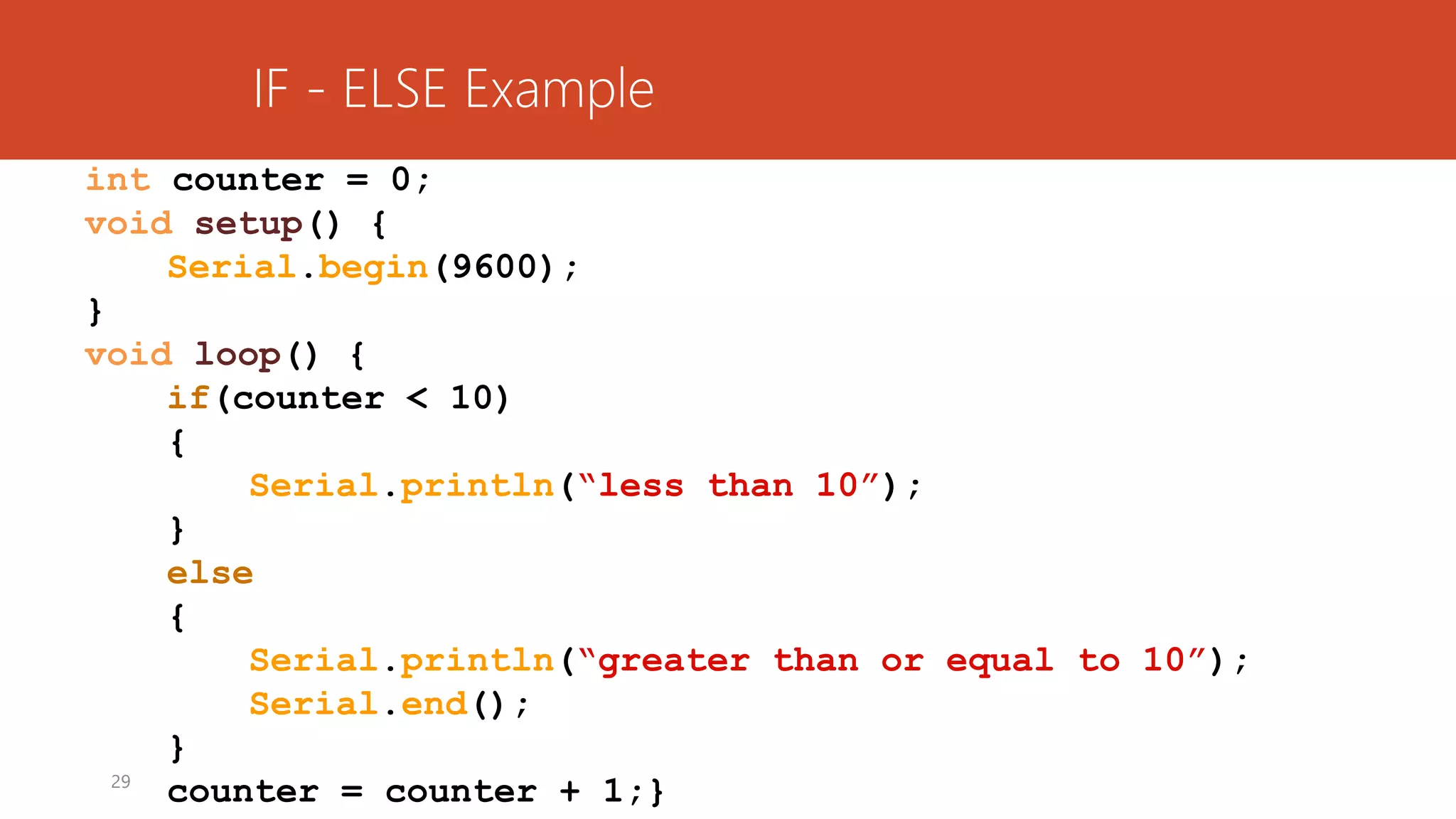 29
int counter = 0;
void setup() {
Serial.begin(9600);
}
void loop() {
if(counter < 10)
{
Serial.println(“less than 10”);
}
else
{
Serial.println(“greater than or equal to 10”);
Serial.end();
}
counter = counter + 1;}
IF - ELSE Example
 