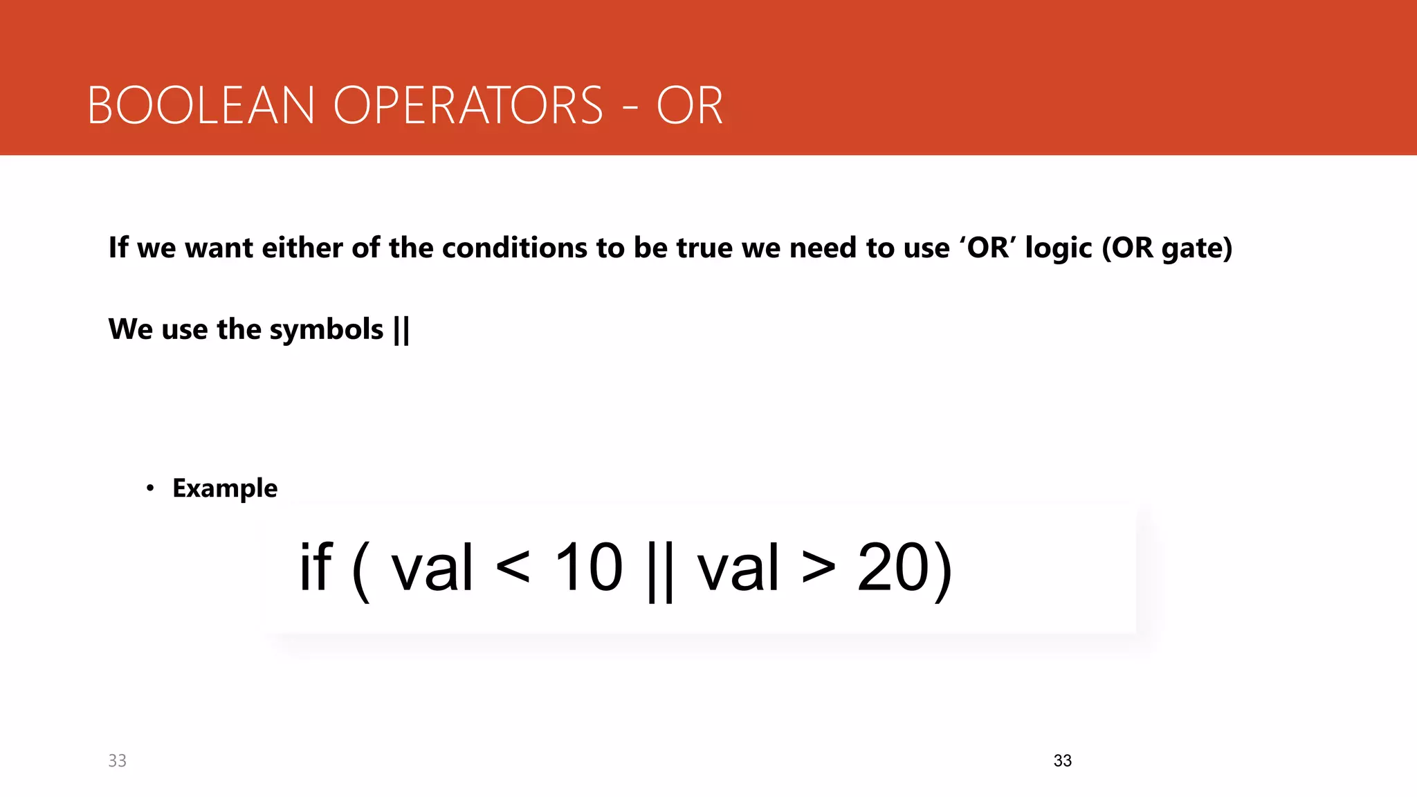 33
BOOLEAN OPERATORS - OR
If we want either of the conditions to be true we need to use ‘OR’ logic (OR gate)
We use the symbols ||
• Example
33
if ( val < 10 || val > 20)
 