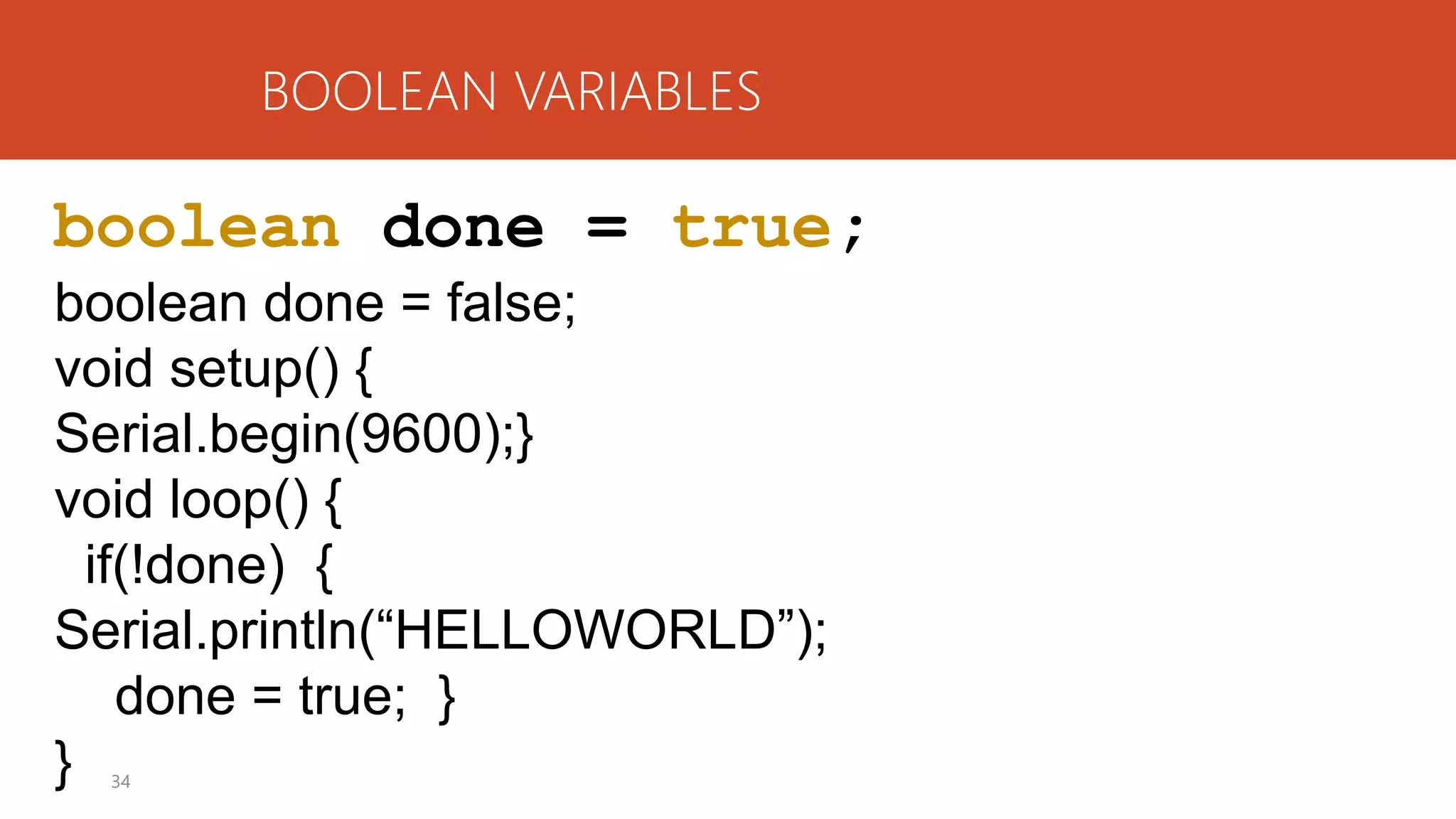 34
BOOLEAN VARIABLES
boolean done = true;
boolean done = false;
void setup() {
Serial.begin(9600);}
void loop() {
if(!done) {
Serial.println(“HELLOWORLD”);
done = true; }
}
 