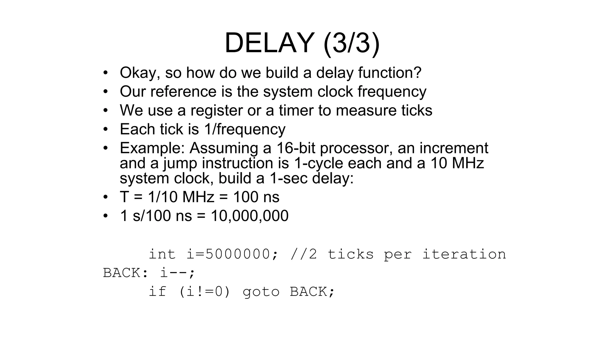 • Okay, so how do we build a delay function?
• Our reference is the system clock frequency
• We use a register or a timer to measure ticks
• Each tick is 1/frequency
• Example: Assuming a 16-bit processor, an increment
and a jump instruction is 1-cycle each and a 10 MHz
system clock, build a 1-sec delay:
• T = 1/10 MHz = 100 ns
• 1 s/100 ns = 10,000,000
int i=5000000; //2 ticks per iteration
BACK: i--;
if (i!=0) goto BACK;
DELAY (3/3)
 