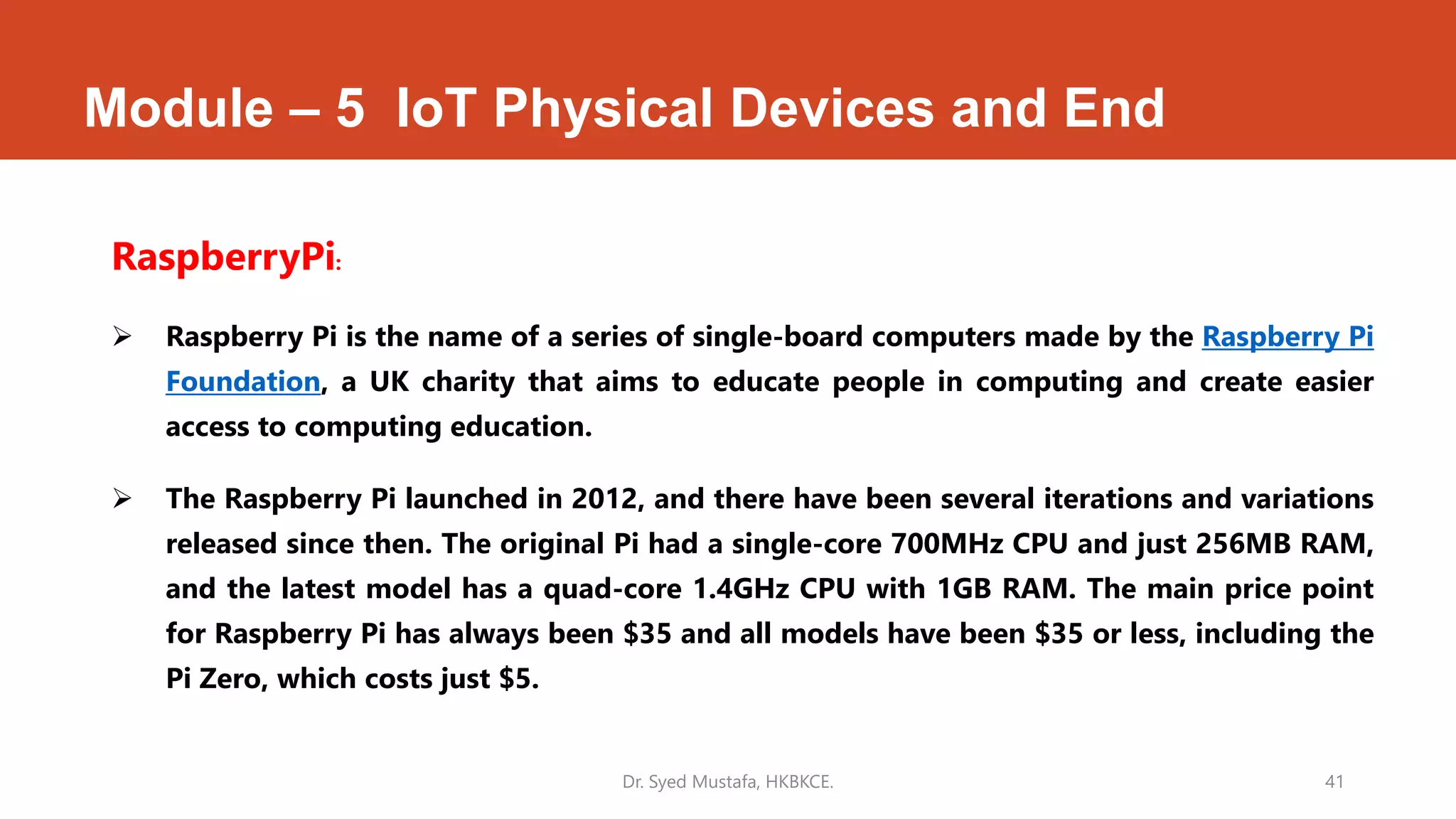 Module – 5 IoT Physical Devices and End
RaspberryPi:
 Raspberry Pi is the name of a series of single-board computers made by the Raspberry Pi
Foundation, a UK charity that aims to educate people in computing and create easier
access to computing education.
 The Raspberry Pi launched in 2012, and there have been several iterations and variations
released since then. The original Pi had a single-core 700MHz CPU and just 256MB RAM,
and the latest model has a quad-core 1.4GHz CPU with 1GB RAM. The main price point
for Raspberry Pi has always been $35 and all models have been $35 or less, including the
Pi Zero, which costs just $5.
Dr. Syed Mustafa, HKBKCE. 41
 