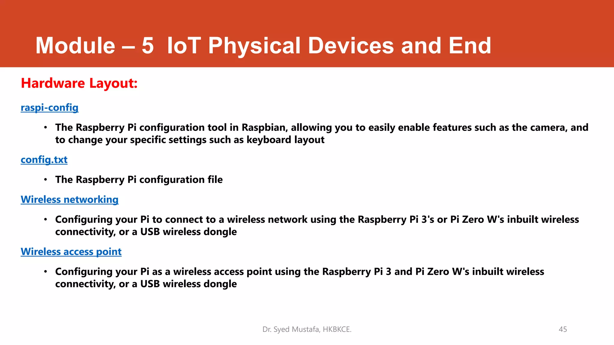 Module – 5 IoT Physical Devices and End
Hardware Layout:
raspi-config
• The Raspberry Pi configuration tool in Raspbian, allowing you to easily enable features such as the camera, and
to change your specific settings such as keyboard layout
config.txt
• The Raspberry Pi configuration file
Wireless networking
• Configuring your Pi to connect to a wireless network using the Raspberry Pi 3's or Pi Zero W's inbuilt wireless
connectivity, or a USB wireless dongle
Wireless access point
• Configuring your Pi as a wireless access point using the Raspberry Pi 3 and Pi Zero W's inbuilt wireless
connectivity, or a USB wireless dongle
Dr. Syed Mustafa, HKBKCE. 45
 