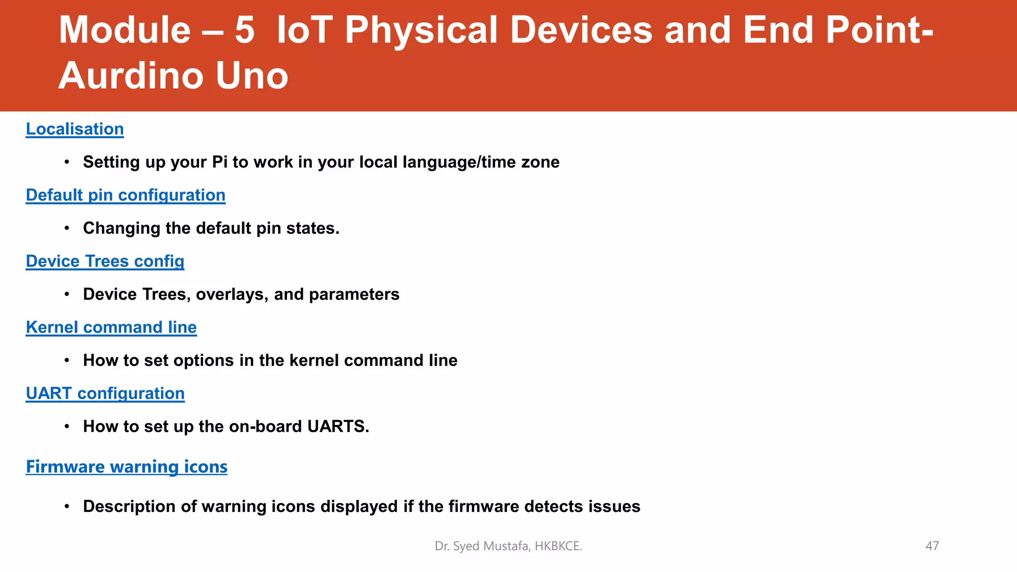 Module – 5 IoT Physical Devices and End Point-
Aurdino Uno
Localisation
• Setting up your Pi to work in your local language/time zone
Default pin configuration
• Changing the default pin states.
Device Trees config
• Device Trees, overlays, and parameters
Kernel command line
• How to set options in the kernel command line
UART configuration
• How to set up the on-board UARTS.
Firmware warning icons
• Description of warning icons displayed if the firmware detects issues
Dr. Syed Mustafa, HKBKCE. 47
 