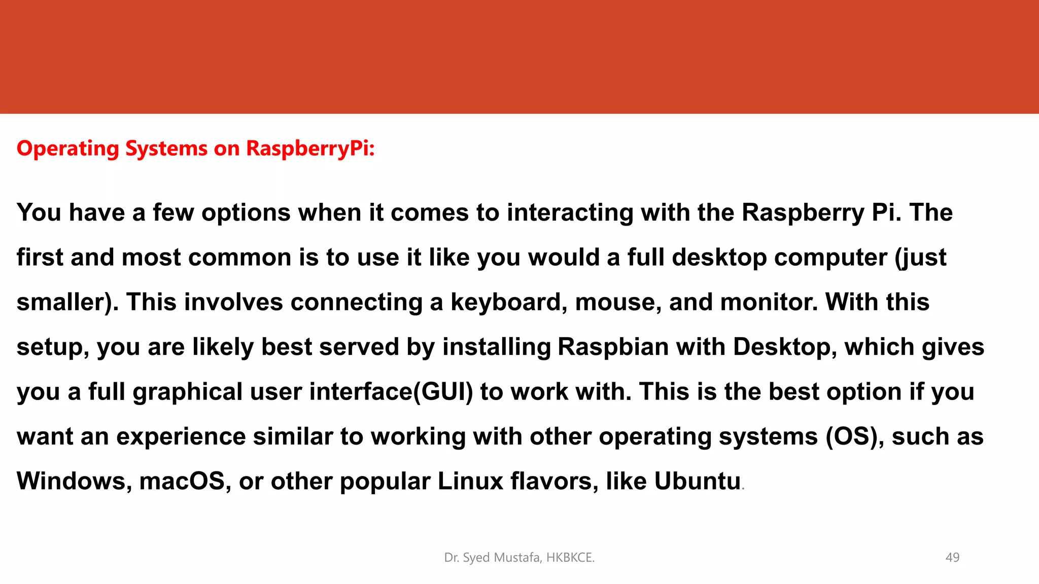 Operating Systems on RaspberryPi:
You have a few options when it comes to interacting with the Raspberry Pi. The
first and most common is to use it like you would a full desktop computer (just
smaller). This involves connecting a keyboard, mouse, and monitor. With this
setup, you are likely best served by installing Raspbian with Desktop, which gives
you a full graphical user interface(GUI) to work with. This is the best option if you
want an experience similar to working with other operating systems (OS), such as
Windows, macOS, or other popular Linux flavors, like Ubuntu.
Dr. Syed Mustafa, HKBKCE. 49
 