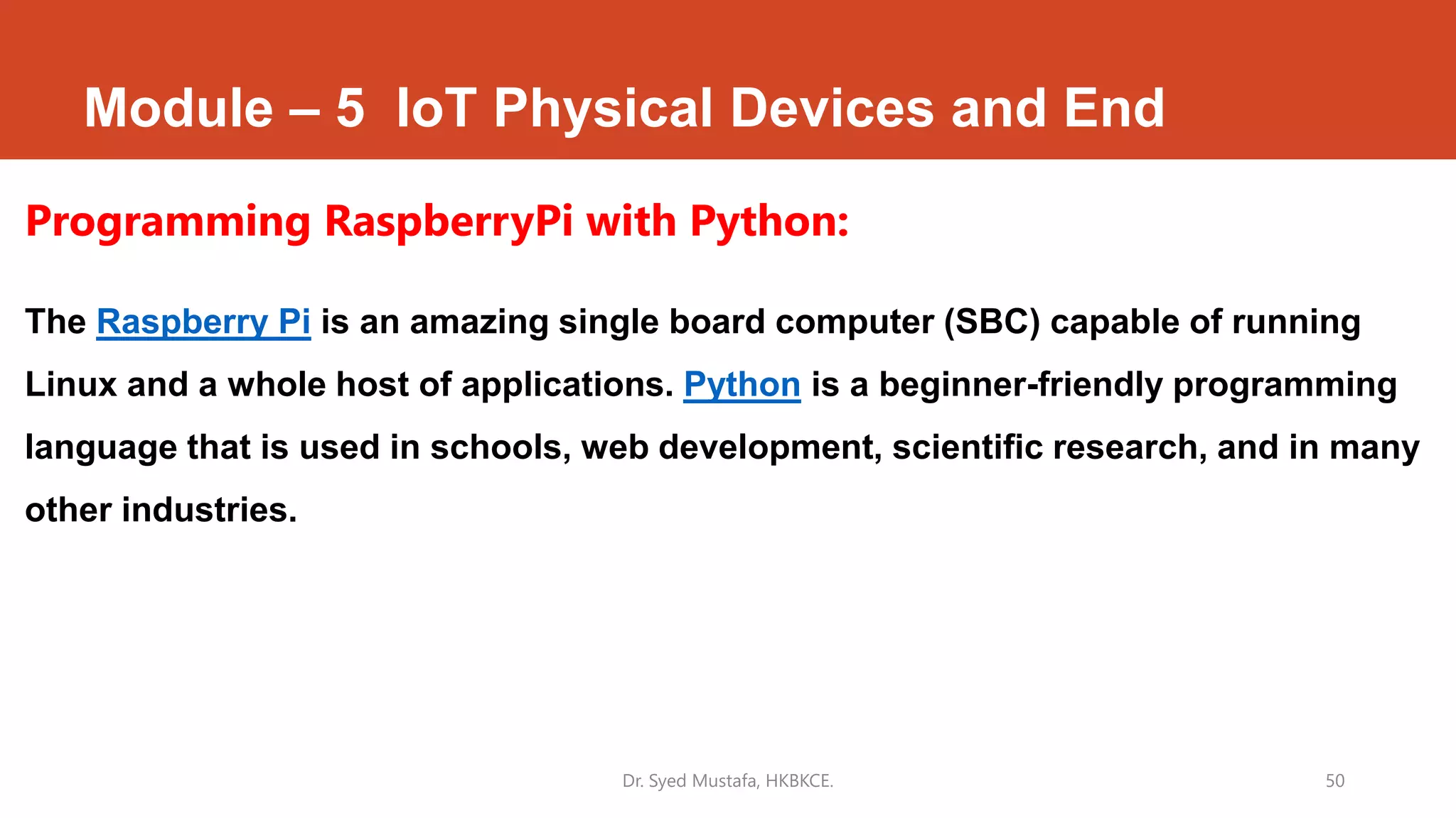 Module – 5 IoT Physical Devices and End
Programming RaspberryPi with Python:
The Raspberry Pi is an amazing single board computer (SBC) capable of running
Linux and a whole host of applications. Python is a beginner-friendly programming
language that is used in schools, web development, scientific research, and in many
other industries.
Dr. Syed Mustafa, HKBKCE. 50
 
