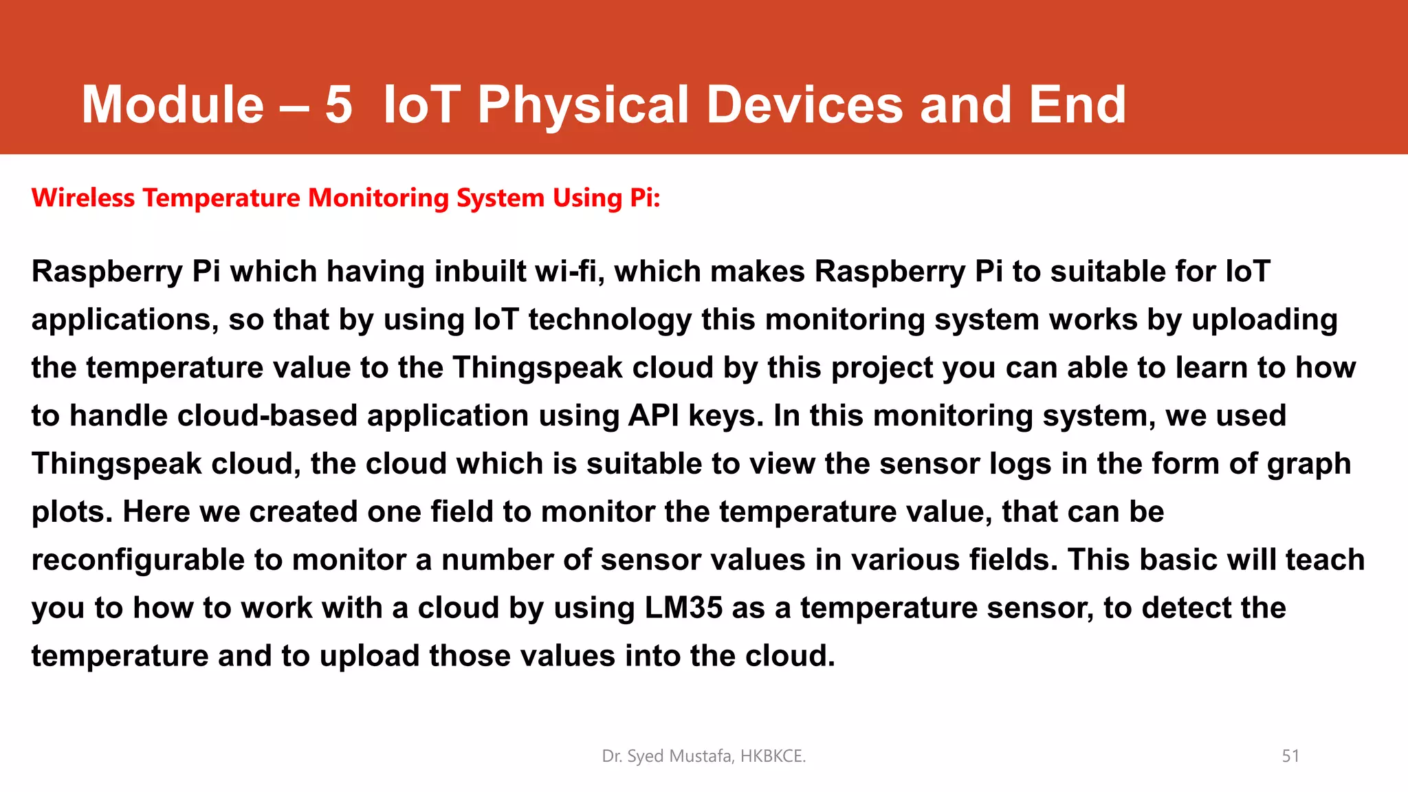 Module – 5 IoT Physical Devices and End
Wireless Temperature Monitoring System Using Pi:
Raspberry Pi which having inbuilt wi-fi, which makes Raspberry Pi to suitable for IoT
applications, so that by using IoT technology this monitoring system works by uploading
the temperature value to the Thingspeak cloud by this project you can able to learn to how
to handle cloud-based application using API keys. In this monitoring system, we used
Thingspeak cloud, the cloud which is suitable to view the sensor logs in the form of graph
plots. Here we created one field to monitor the temperature value, that can be
reconfigurable to monitor a number of sensor values in various fields. This basic will teach
you to how to work with a cloud by using LM35 as a temperature sensor, to detect the
temperature and to upload those values into the cloud.
Dr. Syed Mustafa, HKBKCE. 51
 